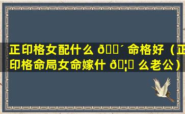 正印格女配什么 🐴 命格好（正印格命局女命嫁什 🦅 么老公）